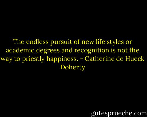 The endless pursuit of new life styles or academic degrees and recognition is not the way to priestly happiness. - Catherine de Hueck Doherty