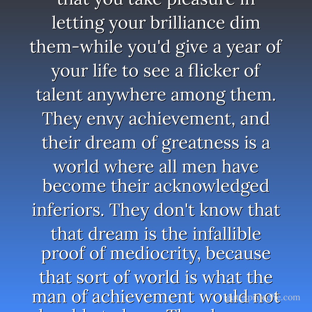 Miss Taggart, do you know the hallmark of the second-rater? It's resentment of another man's achievement. Those touchy mediocrities who sit trembling lest someone's work prove greater than their own-they have no inkling of the loneliness that comes when you reach the top. The loneliness for an equal-for a mind to respect and achievement to admire. They bare their teeth at you from out of their rat holes, thinking that you take pleasure in letting your brilliance dim them-while you'd give a year of your life to see a flicker of talent anywhere among them. They envy achievement, and their dream of greatness is a world where all men have become their acknowledged inferiors. They don't know that that dream is the infallible proof of mediocrity, because that sort of world is what the man of achievement would not be able to bear. They have no way of knowing what he feels when surrounded by inferiors-hatred? no, not hatred, but boredom-there terrible hopeless, draining, parlaying boredom. Of what account are praise and adulation from men whom you don't respect? Have you ever felt the longing for someone you could admire? For something, not to look down at, but up to? - Ayn Rand