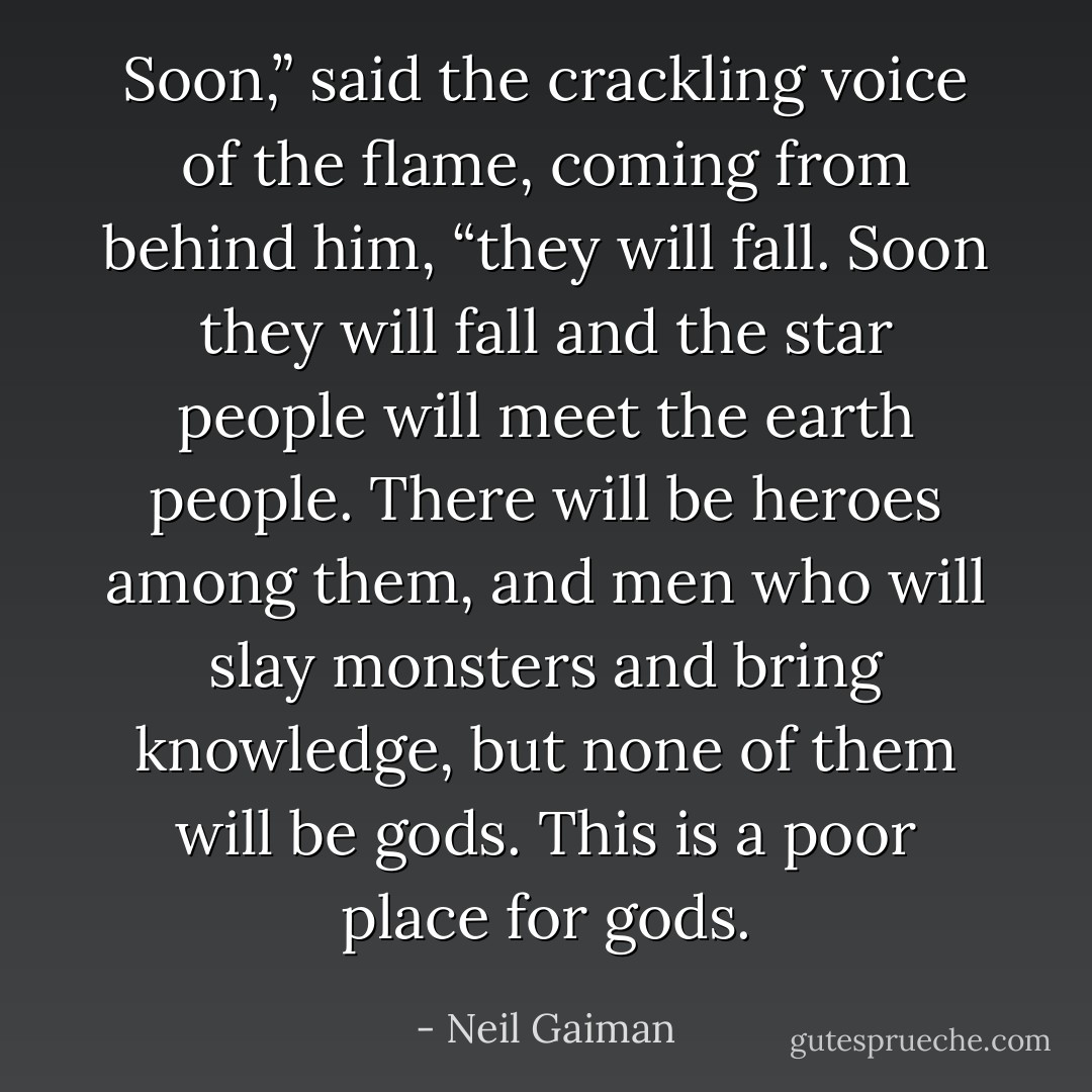 Soon,” said the crackling voice of the flame, coming from behind him, “they will fall. Soon they will fall and the star people will meet the earth people. There will be heroes among them, and men who will slay monsters and bring knowledge, but none of them will be gods. This is a poor place for gods. - Neil Gaiman