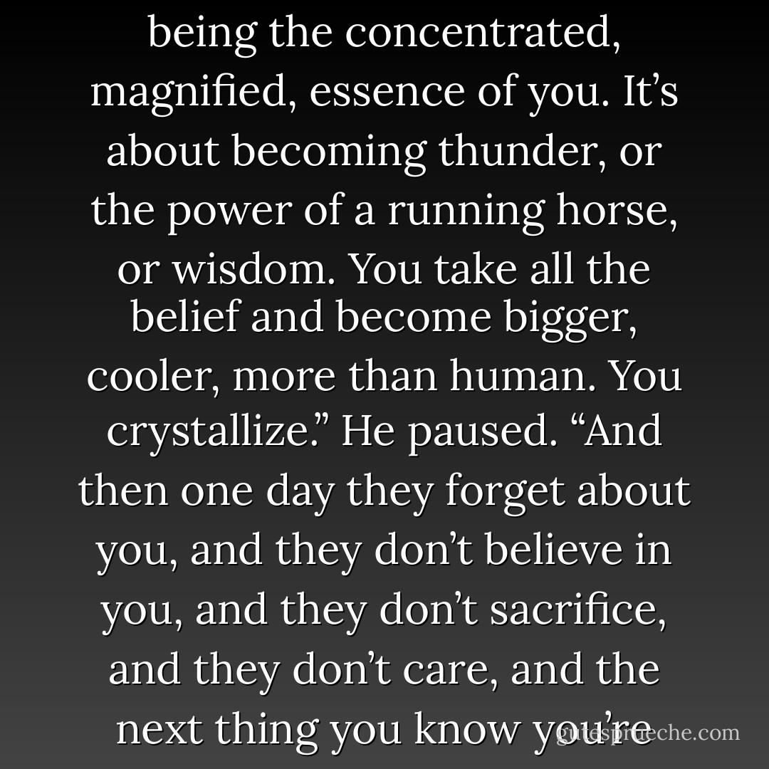 You got to understand the god thing. It’s not magic. It’s about being you, but the you that people believe in. It’s about being the concentrated, magnified, essence of you. It’s about becoming thunder, or the power of a running horse, or wisdom. You take all the belief and become bigger, cooler, more than human. You crystallize.” He paused. “And then one day they forget about you, and they don’t believe in you, and they don’t sacrifice, and they don’t care, and the next thing you know you’re running a three-card monte game on the corner of Broadway and Forty-third. - Neil Gaiman