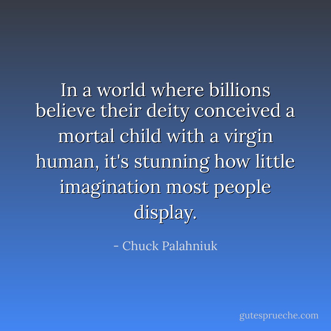 In a world where billions believe their deity conceived a mortal child with a virgin human, it's stunning how little imagination most people display. - Chuck Palahniuk