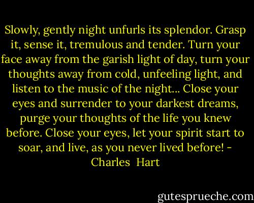 Slowly, gently night unfurls its splendor. Grasp it, sense it, tremulous and tender. Turn your face away from the garish light of day, turn your thoughts away from cold, unfeeling light, and listen to the music of the night... Close your eyes and surrender to your darkest dreams, purge your thoughts of the life you knew before. Close your eyes, let your spirit start to soar, and live, as you never lived before! - Charles  Hart