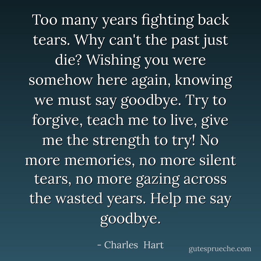 Too many years fighting back tears. Why can't the past just die? Wishing you were somehow here again, knowing we must say goodbye. Try to forgive, teach me to live, give me the strength to try! No more memories, no more silent tears, no more gazing across the wasted years. Help me say goodbye. - Charles  Hart