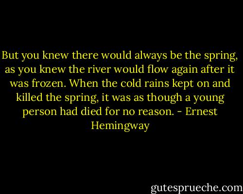 But you knew there would always be the spring, as you knew the river would flow again after it was frozen. When the cold rains kept on and killed the spring, it was as though a young person had died for no reason. - Ernest Hemingway