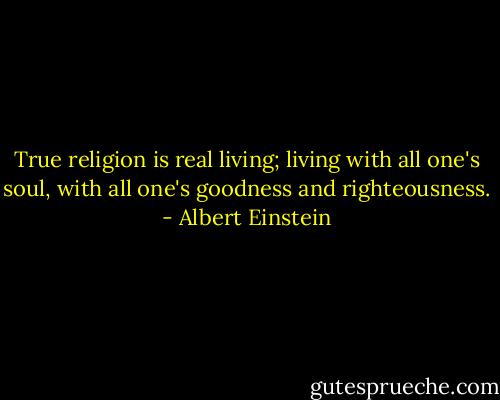 True religion is real living; living with all one's soul, with all one's goodness and righteousness. - Albert Einstein