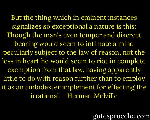 But the thing which in eminent instances signalizes so exceptional a nature is this: Though the man's even temper and discreet bearing would seem to intimate a mind peculiarly subject to the law of reason, not the less in heart he would seem to riot in complete exemption from that law, having apparently little to do with reason further than to employ it as an ambidexter implement for effecting the irrational. - Herman Melville