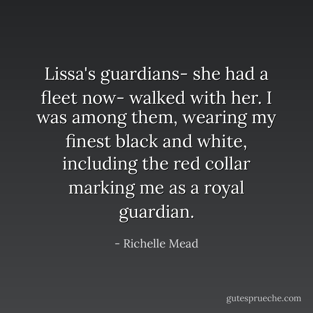 Lissa's guardians- she had a fleet now- walked with her. I was among them, wearing my finest black and white, including the red collar marking me as a royal guardian. - Richelle Mead