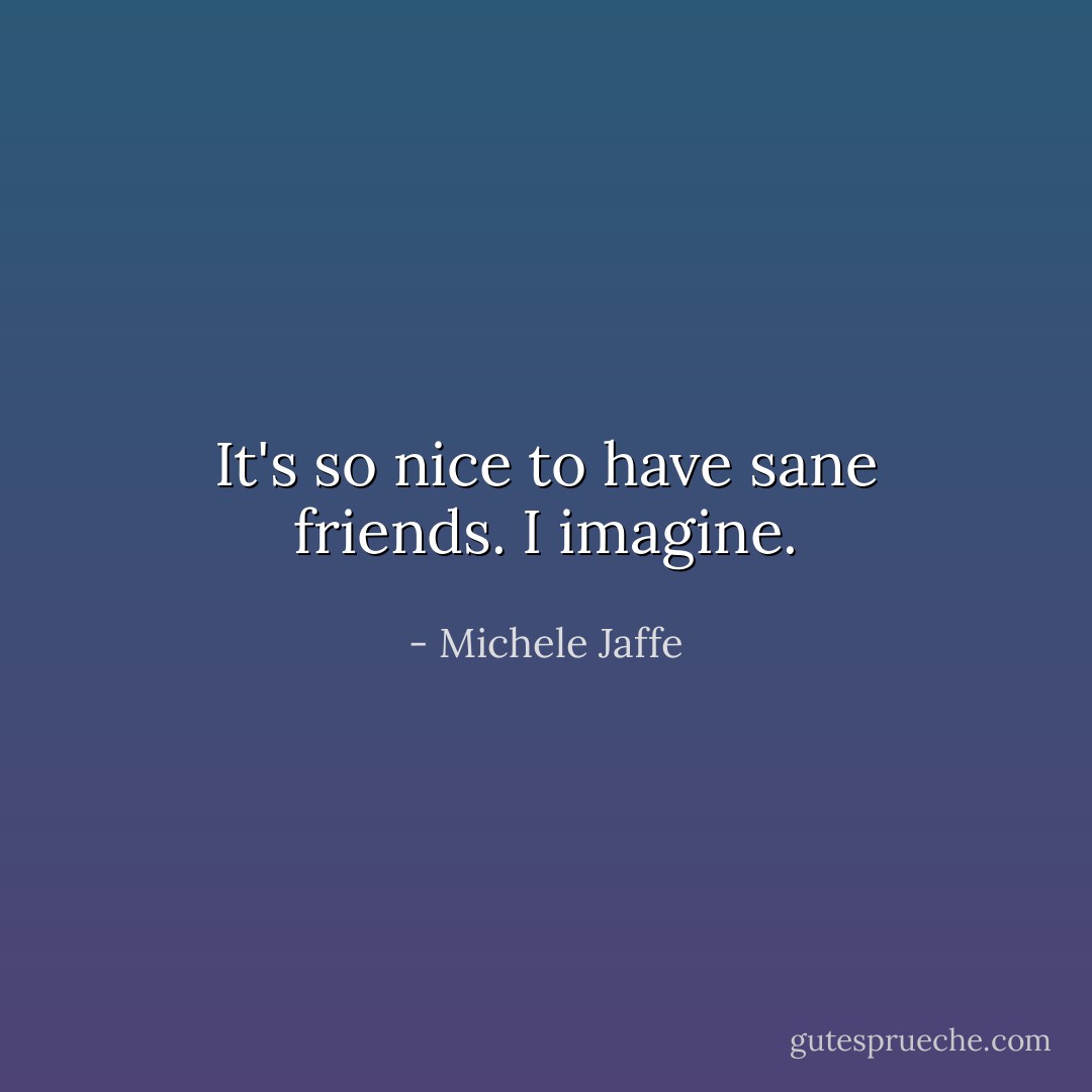 It's so nice to have sane friends.<br />I imagine. - Michele Jaffe