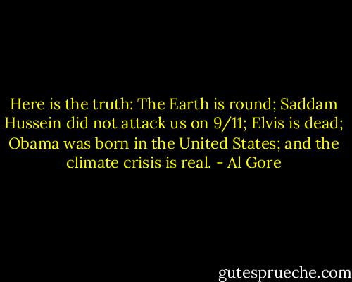 Here is the truth: The Earth is round; Saddam Hussein did not attack us on 9/11; Elvis is dead; Obama was born in the United States; and the climate crisis is real. - Al Gore