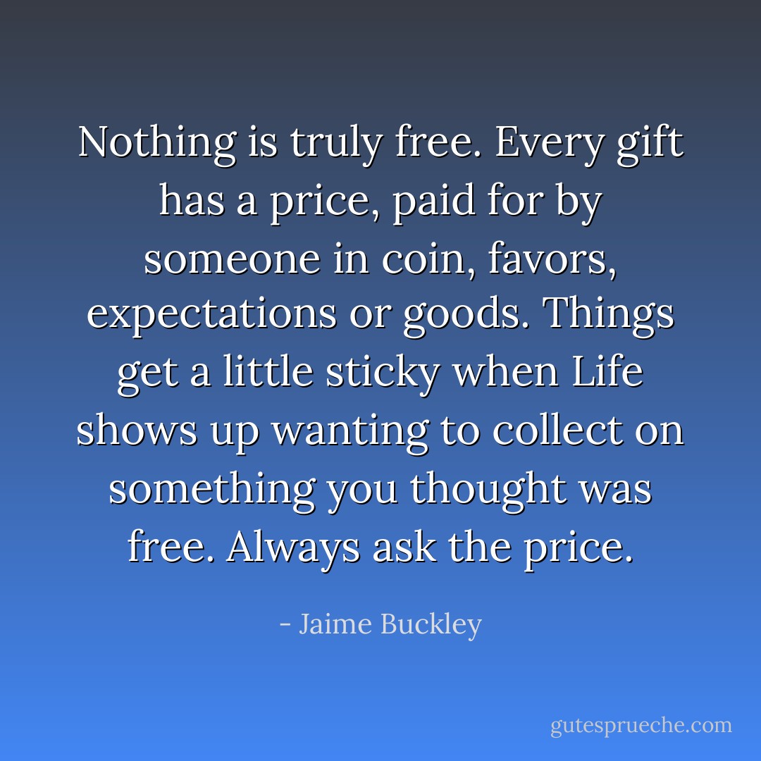 Nothing is truly free. Every gift has a price, paid for by someone in coin, favors, expectations or goods.<br />Things get a little sticky when Life shows up wanting to collect on something you thought was free.<br />Always ask the price. - Jaime Buckley