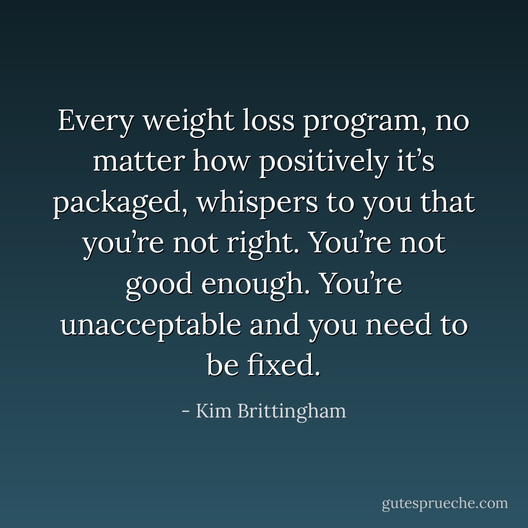 Every weight loss program, no matter how positively it’s packaged, whispers to you that you’re not right. You’re not good enough. You’re unacceptable and you need to be fixed. - Kim Brittingham