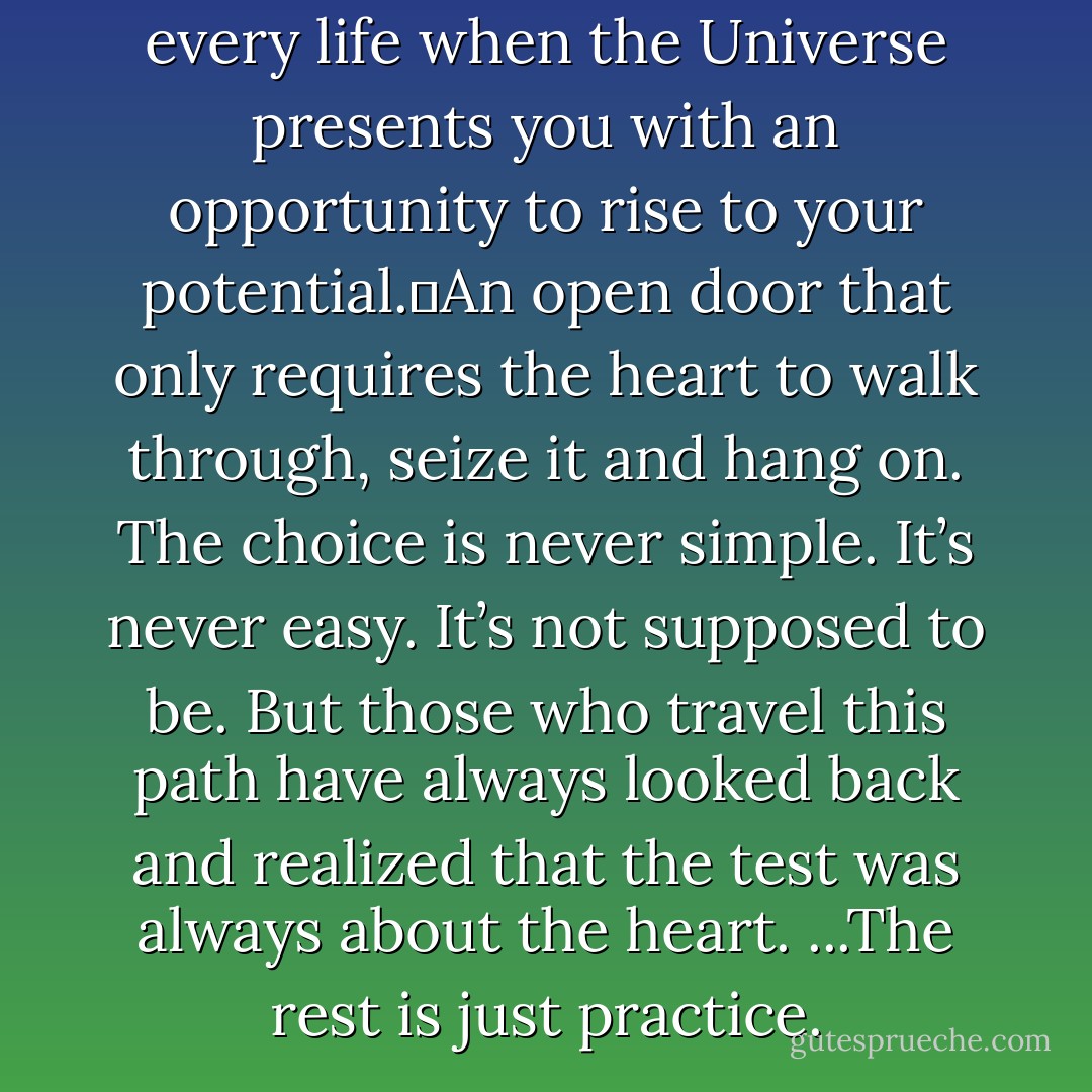 There comes a moment in every life when the Universe presents you with an opportunity to rise to your potential.	An open door that only requires the heart to walk through, seize it and hang on.<br />The choice is never simple. It’s never easy. It’s not supposed to be. But those who travel this path have always looked back and realized<br />that the test was always about the heart. ...The rest is just practice. - Jaime Buckley