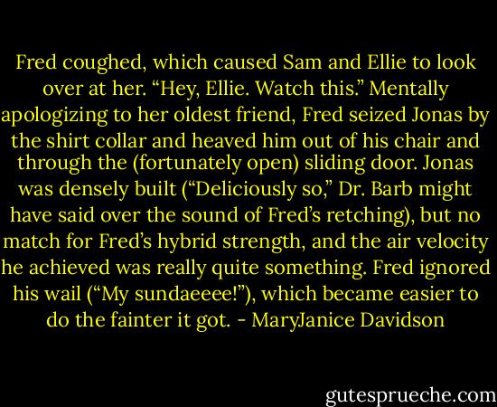 Fred coughed, which caused Sam and Ellie to look over at her. “Hey, Ellie. Watch this.”<br />Mentally apologizing to her oldest friend, Fred seized Jonas by the shirt collar and<br />heaved him out of his chair and through the (fortunately open) sliding door.<br />Jonas was densely built (“Deliciously so,” Dr. Barb might have said over the sound of<br />Fred’s retching), but no match for Fred’s hybrid strength, and the air velocity he achieved<br />was really quite something.<br />Fred ignored his wail (“My sundaeeee!”), which became easier to do the fainter it got. - MaryJanice Davidson