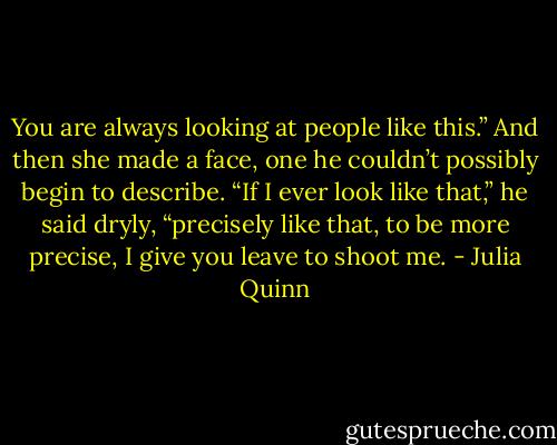 You are always looking at people like this.” And then she made a face, one he couldn’t possibly begin to describe.<br />“If I ever look like that,” he said dryly, “precisely like that, to be more precise, I give you leave to shoot me. - Julia Quinn