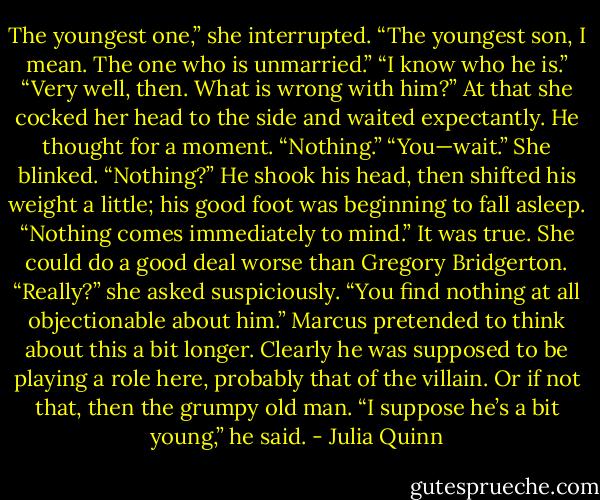 The youngest one,” she interrupted. “The youngest son, I mean. The one who is unmarried.”<br />“I know who he is.”<br />“Very well, then. What is wrong with him?” At that she cocked her head to the side and waited expectantly.<br />He thought for a moment. “Nothing.”<br />“You—wait.” She blinked. “Nothing?”<br />He shook his head, then shifted his weight a little; his good foot was beginning to fall asleep. “Nothing comes immediately to mind.” It was true. She could do a good deal worse than Gregory Bridgerton.<br />“Really?” she asked suspiciously. “You find nothing at all objectionable about him.”<br />Marcus pretended to think about this a bit longer. Clearly he was supposed to be playing a role here, probably that of the villain. Or if not that, then the grumpy old man. “I suppose he’s a bit young,” he said. - Julia Quinn