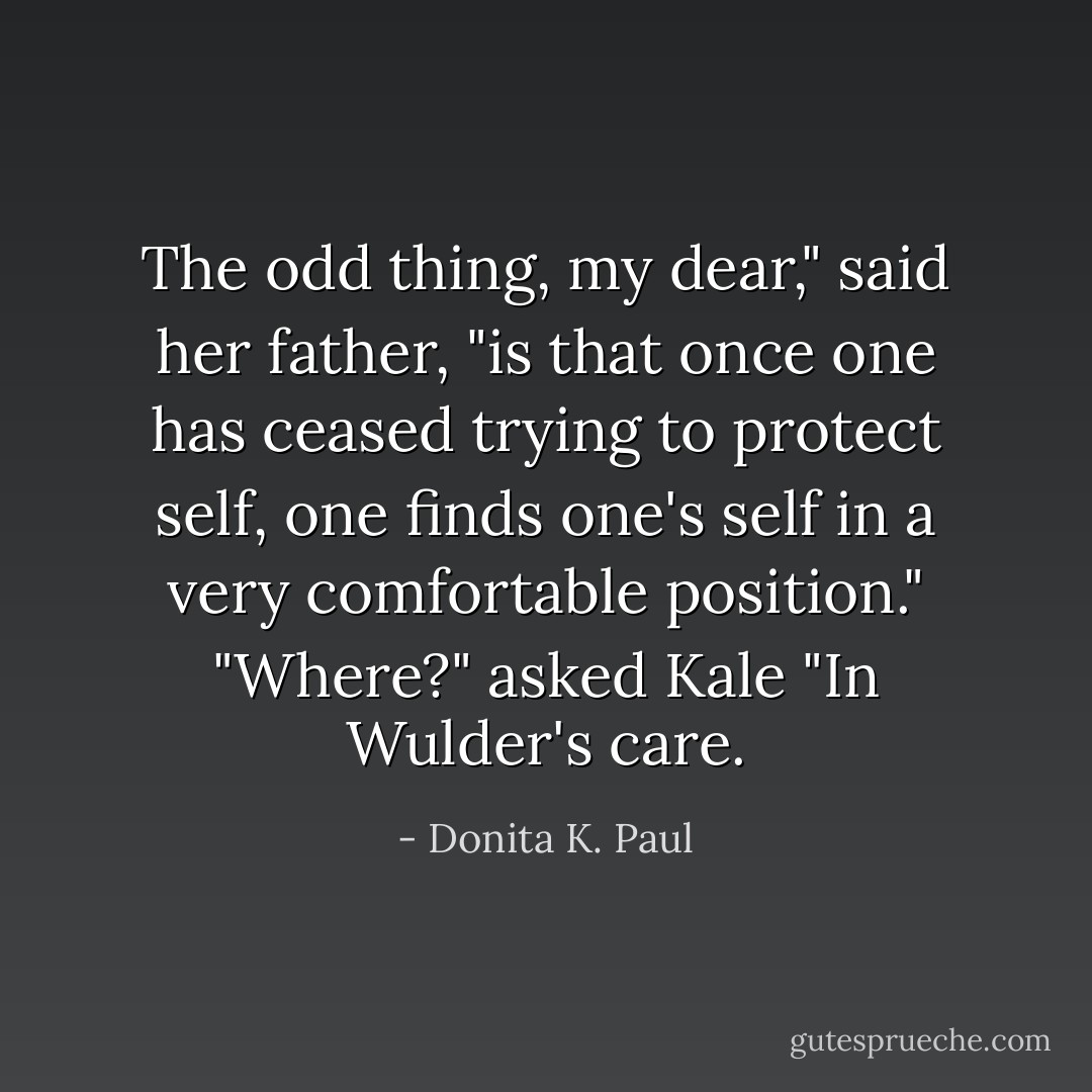 The odd thing, my dear," said her father, "is that once one has ceased trying to protect self, one finds one's self in a very comfortable position."<br />"Where?" asked Kale<br />"In Wulder's care. - Donita K. Paul
