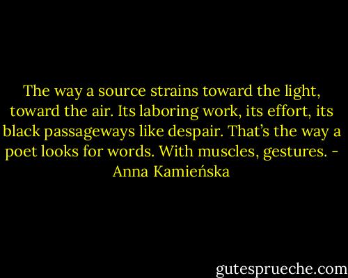 The way a source strains toward the light, toward the air. Its laboring work, its effort, its black passageways like despair. That’s the way a poet looks for words. With muscles, gestures. - Anna Kamieńska