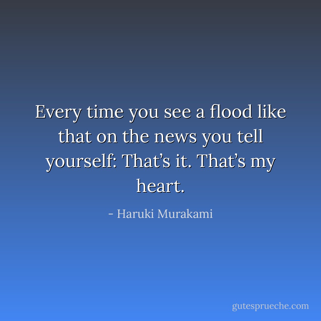 Every time you see a flood like that on the news you tell yourself: That’s it. That’s my heart. - Haruki Murakami