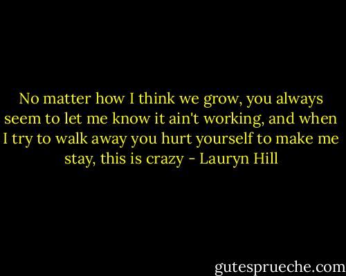 No matter how I think we grow, you always seem to let me know it ain't working, and when I try to walk away you hurt yourself to make me stay, this is crazy - Lauryn Hill