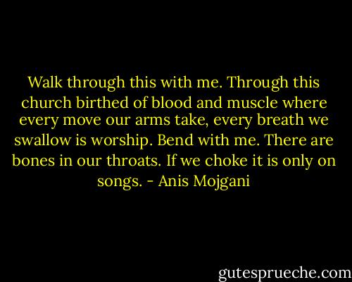 Walk through this with me. Through this church birthed of blood and muscle where every move our arms take, every breath we swallow is worship. Bend with me. There are bones in our throats. If we choke it is only on songs. - Anis Mojgani