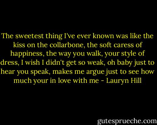 The sweetest thing I've ever known was like the kiss on the collarbone, the soft caress of happiness, the way you walk, your style of dress, I wish I didn't get so weak, oh baby just to hear you speak, makes me argue just to see how much your in love with me - Lauryn Hill