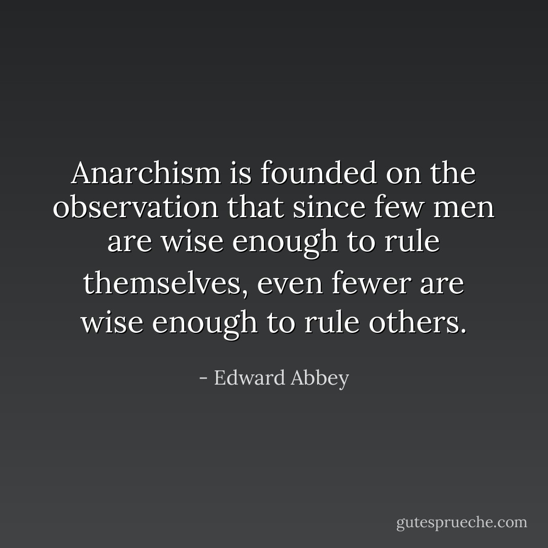 Anarchism is founded on the observation that since few men are wise enough to rule themselves, even fewer are wise enough to rule others. - Edward Abbey
