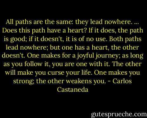 All paths are the same: they lead nowhere. ... Does this path have a heart? If it does, the path is good; if it doesn't, it is of no use. Both paths lead nowhere; but one has a heart, the other doesn't. One makes for a joyful journey; as long as you follow it, you are one with it. The other will make you curse your life. One makes you strong; the other weakens you. - Carlos Castaneda
