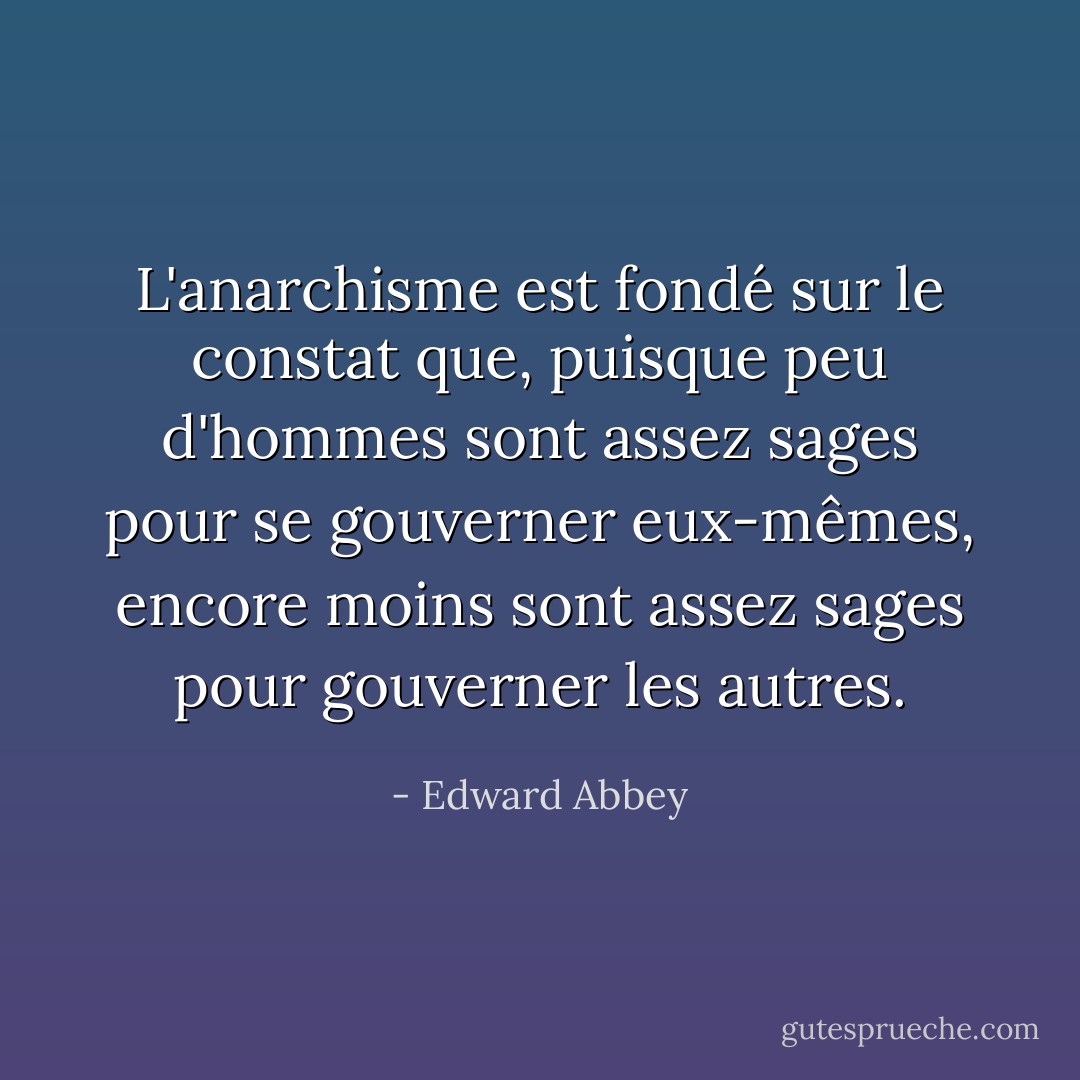 L'anarchisme est fondé sur le constat que, puisque peu d'hommes sont assez sages pour se gouverner eux-mêmes, encore moins sont assez sages pour gouverner les autres. - Edward Abbey