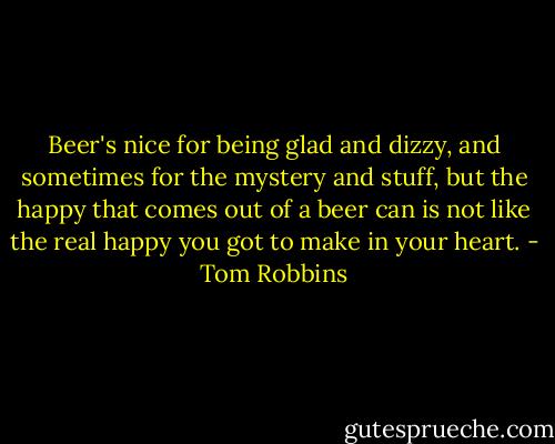 Beer's nice for being glad and dizzy, and sometimes for the mystery and stuff, but the happy that comes out of a beer can is not like the real happy you got to make in your heart. - Tom Robbins