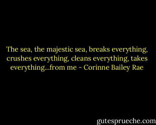 The sea, the majestic sea, breaks everything, crushes everything, cleans everything, takes everything...from me - Corinne Bailey Rae