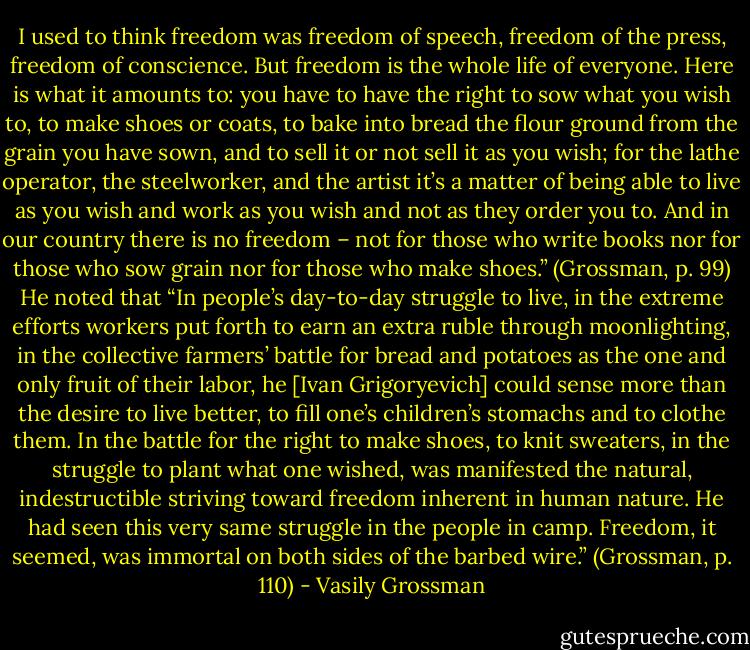 I used to think freedom was freedom of speech, freedom of the press, freedom of conscience. But freedom is the whole life of everyone. Here is what it amounts to: you have to have the right to sow what you wish to, to make shoes or coats, to bake into bread the flour ground from the grain you have sown, and to sell it or not sell it as you wish; for the lathe operator, the steelworker, and the artist it’s a matter of being able to live as you wish and work as you wish and not as they order you to. And in our country there is no freedom – not for those who write books nor for those who sow grain nor for those who make shoes.” (Grossman, p. 99) He noted that “In people’s day-to-day struggle to live, in the extreme efforts workers put forth to earn an extra ruble through moonlighting, in the collective farmers’ battle for bread and potatoes as the one and only fruit of their labor, he [Ivan Grigoryevich] could sense more than the desire to live better, to fill one’s children’s stomachs and to clothe them. In the battle for the right to make shoes, to knit sweaters, in the struggle to plant what one wished, was manifested the natural, indestructible striving toward freedom inherent in human nature. He had seen this very same struggle in the people in camp. Freedom, it seemed, was immortal on both sides of the barbed wire.” (Grossman, p. 110) - Vasily Grossman