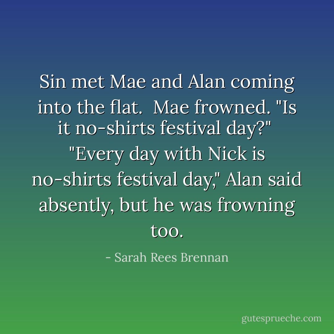 Sin met Mae and Alan coming into the flat.<br /><br />Mae frowned. "Is it no-shirts festival day?"<br /><br />"Every day with Nick is no-shirts festival day," Alan said absently, but he was frowning too. - Sarah Rees Brennan