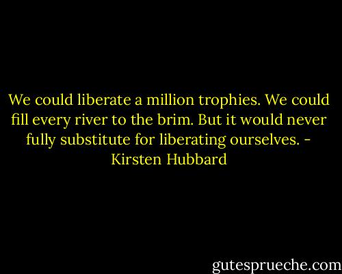 We could liberate a million trophies. We could fill every river to the brim. But it would never fully substitute for liberating ourselves. - Kirsten Hubbard