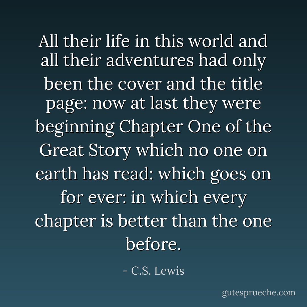 All their life in this world and all their adventures had only been the cover and the title page: now at last they were beginning Chapter One of the Great Story which no one on earth has read: which goes on for ever: in which every chapter is better than the one before. - C.S. Lewis