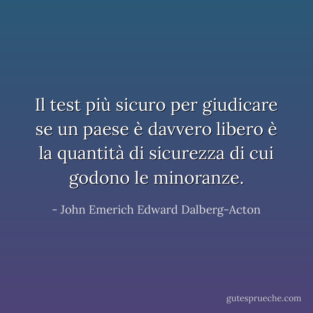 Il test più sicuro per giudicare se un paese è davvero libero è la quantità di sicurezza di cui godono le minoranze. - John Emerich Edward Dalberg-Acton
