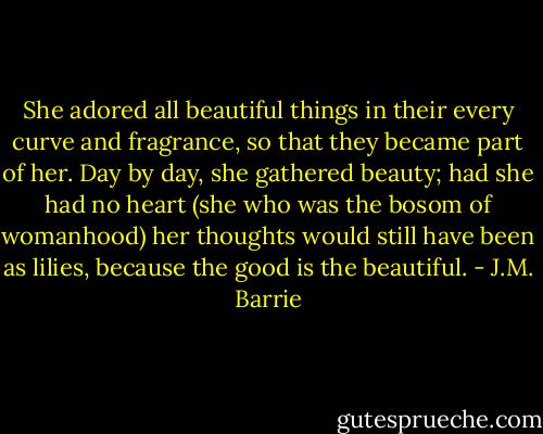 She adored all beautiful things in their every curve and fragrance, so that they became part of her. Day by day, she gathered beauty; had she had no heart (she who was the bosom of womanhood) her thoughts would still have been as lilies, because the good is the beautiful. - J.M. Barrie