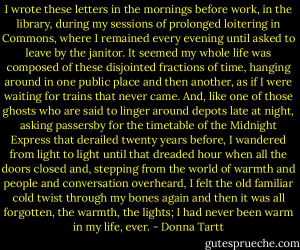I wrote these letters in the mornings before work, in the library, during my sessions of prolonged loitering in Commons, where I remained every evening until asked to leave by the janitor. It seemed my whole life was composed of these disjointed fractions of time, hanging around in one public place and then another, as if I were waiting for trains that never came. And, like one of those ghosts who are said to linger around depots late at night, asking passersby for the timetable of the Midnight Express that derailed twenty years before, I wandered from light to light until that dreaded hour when all the doors closed and, stepping from the world of warmth and people and conversation overheard, I felt the old familiar cold twist through my bones again and then it was all forgotten, the warmth, the lights; I had never been warm in my life, ever. - Donna Tartt