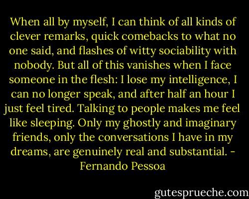 When all by myself, I can think of all kinds of clever remarks, quick comebacks to what no one said, and flashes of witty sociability with nobody. But all of this vanishes when I face someone in the flesh: I lose my intelligence, I can no longer speak, and after half an hour I just feel tired. Talking to people makes me feel like sleeping. Only my ghostly and imaginary friends, only the conversations I have in my dreams, are genuinely real and substantial. - Fernando Pessoa