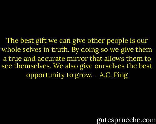 The best gift we can give other people is our whole selves in truth. By doing so we give them a true and accurate mirror that allows them to see themselves. We also give ourselves the best opportunity to grow. - A.C. Ping