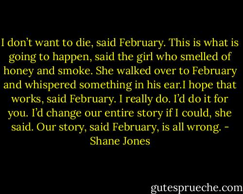 I don’t want to die, said February. This is what is going to happen, said the girl who smelled of honey and smoke. She walked over to February and whispered something in his ear.I hope that works, said February. I really do.<br />I’d do it for you. I’d change our entire story if I could, she said. Our story, said February, is all wrong. - Shane Jones