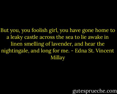 But you, you foolish girl, you have gone home to a leaky castle across the sea to lie awake in linen smelling of lavender, and hear the nightingale, and long for me. - Edna St. Vincent Millay
