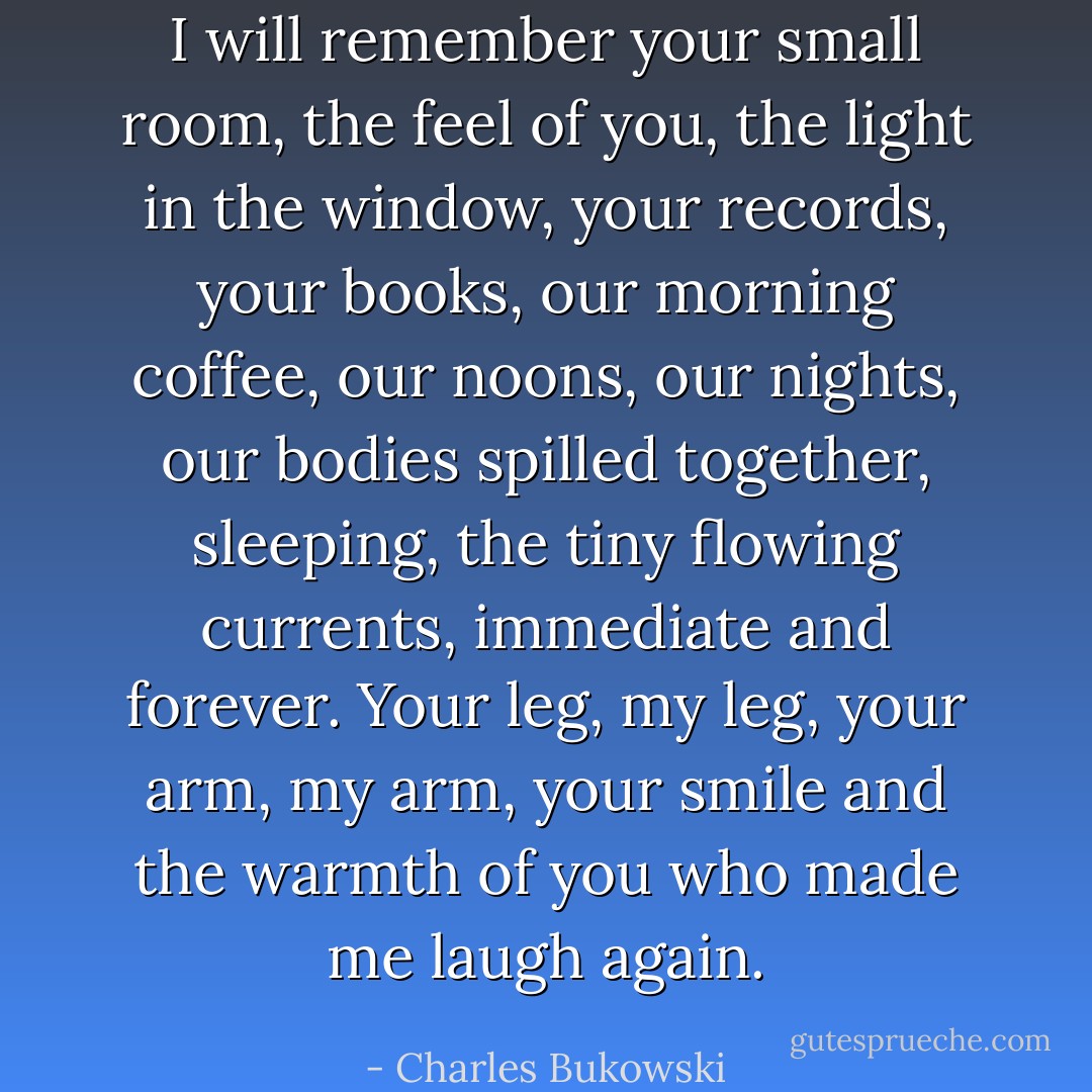 I will remember your small room, the feel of you, the light in the window, your records, your books, our morning coffee, our noons, our nights, our bodies spilled together, sleeping, the tiny flowing currents, immediate and forever. Your leg, my leg, your arm, my arm, your smile and the warmth of you who made me laugh again. - Charles Bukowski