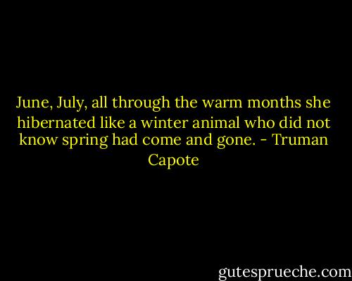 June, July, all through the warm months she hibernated like a winter animal who did not know spring had come and gone. - Truman Capote