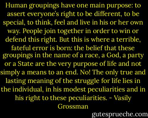 Human groupings have one main purpose: to assert everyone’s right to be different, to be special, to think, feel and live in his or her own way. People join together in order to win or defend this right. But this is where a terrible, fateful error is born: the belief that these groupings in the name of a race, a God, a party or a State are the very purpose of life and not simply a means to an end. No! The only true and lasting meaning of the struggle for life lies in the individual, in his modest peculiarities and in his right to these peculiarities. - Vasily Grossman