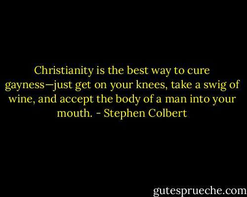 Christianity is the best way to cure gayness—just get on your knees, take a swig of wine, and accept the body of a man into your mouth. - Stephen Colbert