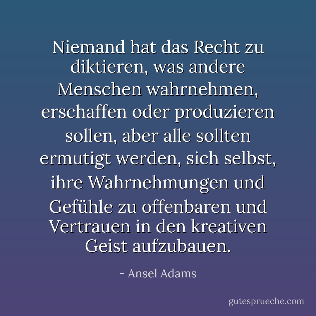 Niemand hat das Recht zu diktieren, was andere Menschen wahrnehmen, erschaffen oder produzieren sollen, aber alle sollten ermutigt werden, sich selbst, ihre Wahrnehmungen und Gefühle zu offenbaren und Vertrauen in den kreativen Geist aufzubauen. - Ansel Adams<