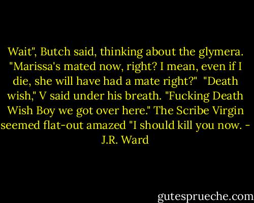 Wait", Butch said, thinking about the glymera. "Marissa's mated now, right? I mean, even if I die, she will have had a mate right?"<br /><br />"Death wish," V said under his breath. "Fucking Death Wish Boy we got over here."<br />The Scribe Virgin seemed flat-out amazed "I should kill you now. - J.R. Ward
