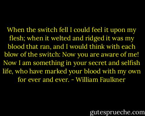 When the switch fell I could feel it upon my flesh; when it welted and ridged it was my blood that ran, and I would think with each blow of the switch: Now you are aware of me! Now I am something in your secret and selfish life, who have marked your blood with my own for ever and ever. - William Faulkner