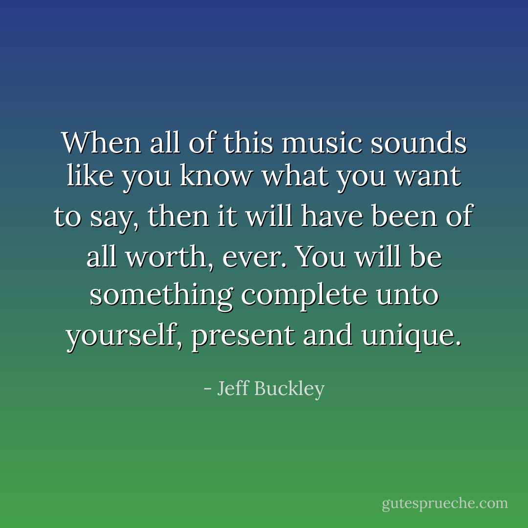 When all of this music sounds like you know what you want to say, then it will have been of all worth, ever. You will be something complete unto yourself, present and unique. - Jeff Buckley