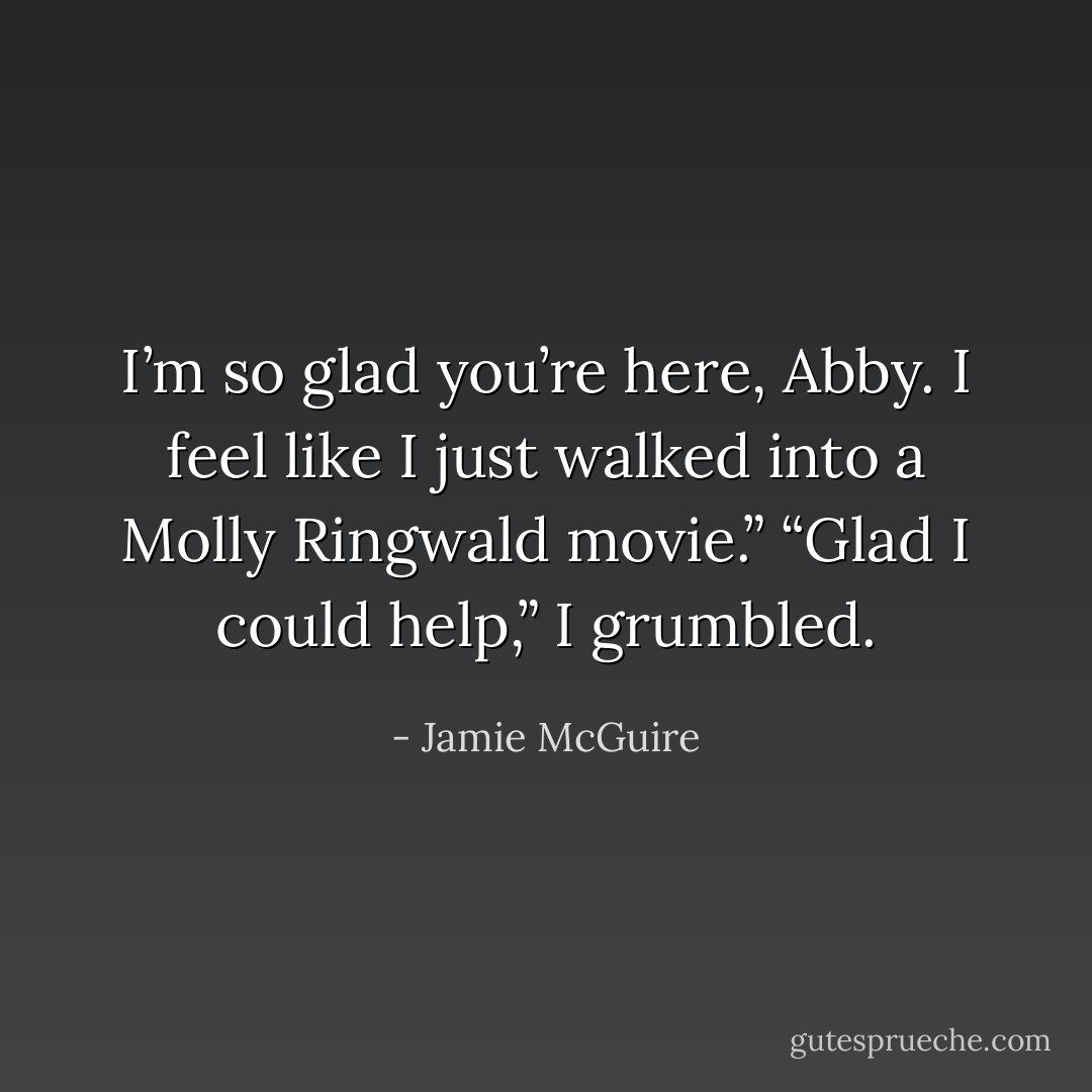 I’m so glad you’re here, Abby. I feel like I just walked into a Molly Ringwald movie.”<br />“Glad I could help,” I grumbled. - Jamie McGuire